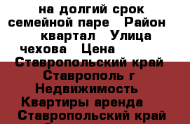 на долгий срок семейной паре › Район ­ 204 квартал › Улица ­ чехова › Цена ­ 8 000 - Ставропольский край, Ставрополь г. Недвижимость » Квартиры аренда   . Ставропольский край,Ставрополь г.